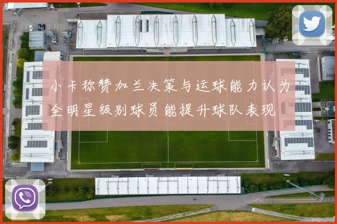 小卡称赞加兰决策与运球能力认为全明星级别球员能提升球队表现