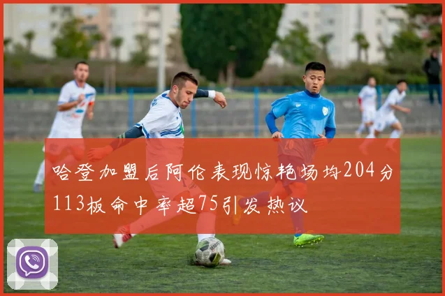 哈登加盟后阿伦表现惊艳场均204分113板命中率超75引发热议