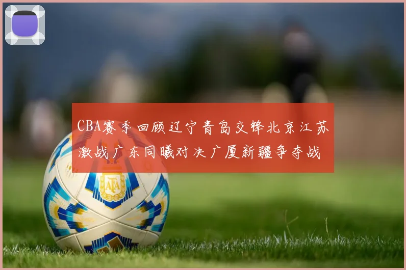 CBA赛季回顾辽宁青岛交锋北京江苏激战广东同曦对决广厦新疆争夺战精彩纷呈