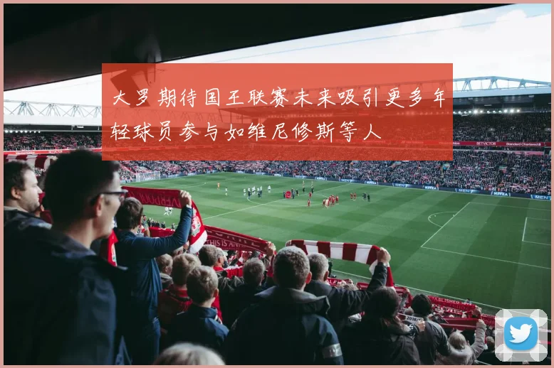 大罗期待国王联赛未来吸引更多年轻球员参与如维尼修斯等人
