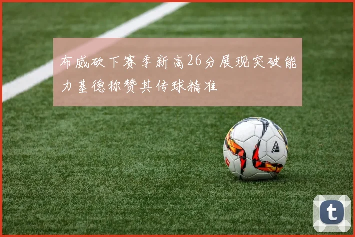 布威砍下赛季新高26分展现突破能力基德称赞其传球精准