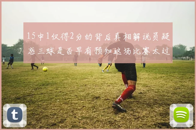 15中1仅得2分的背后真相解说员疑惑三球是否早有预知这场比赛太过抽象