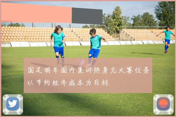 国足明年国内集训热身无大赛任务以节约经济成本为目标