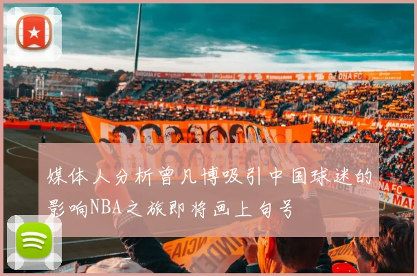 媒体人分析曾凡博吸引中国球迷的影响NBA之旅即将画上句号