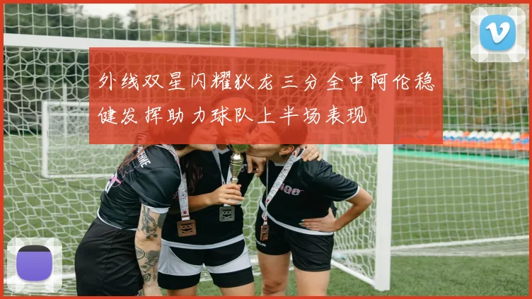 外线双星闪耀狄龙三分全中阿伦稳健发挥助力球队上半场表现