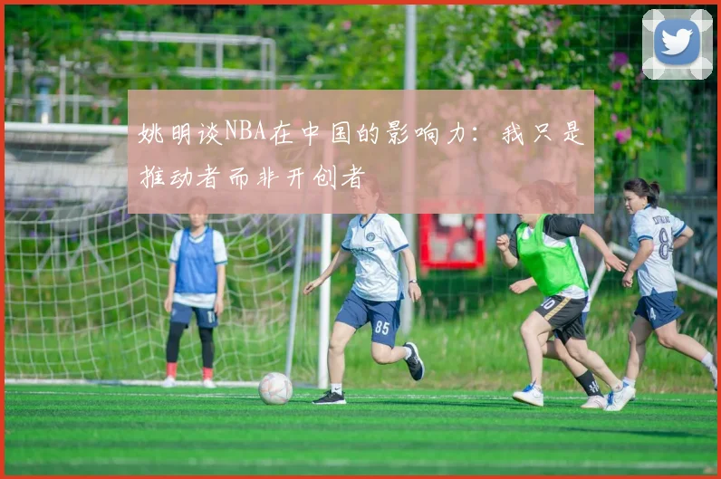 姚明谈NBA在中国的影响力：我只是推动者而非开创者
