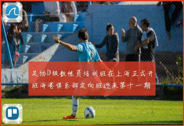 足协D级教练员培训班在上海正式开班海港俱乐部定向班迎来第十一期学员