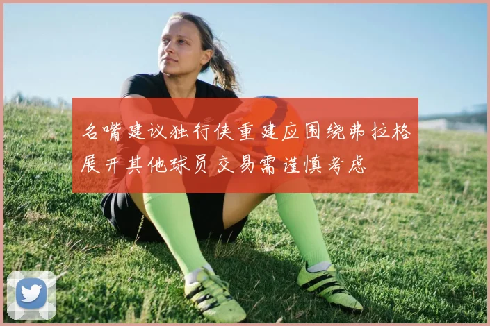 名嘴建议独行侠重建应围绕弗拉格展开其他球员交易需谨慎考虑