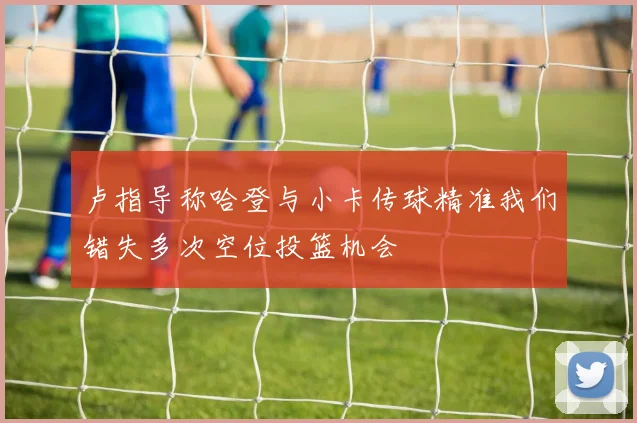 卢指导称哈登与小卡传球精准我们错失多次空位投篮机会