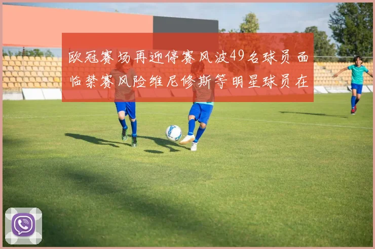 欧冠赛场再迎停赛风波49名球员面临禁赛风险维尼修斯等明星球员在列
