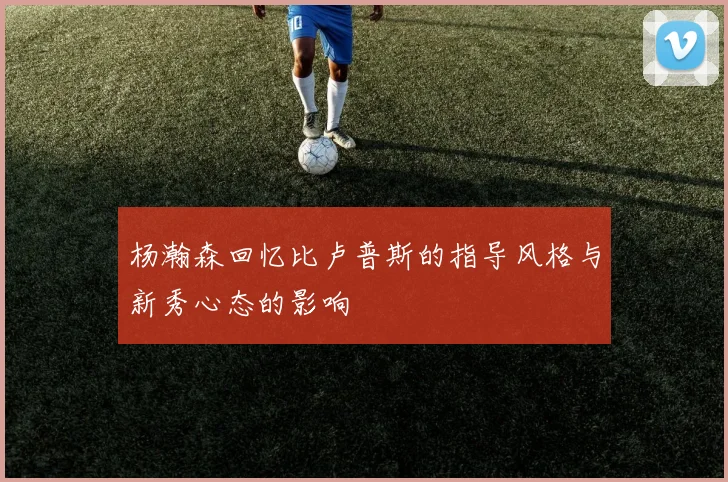 杨瀚森回忆比卢普斯的指导风格与新秀心态的影响