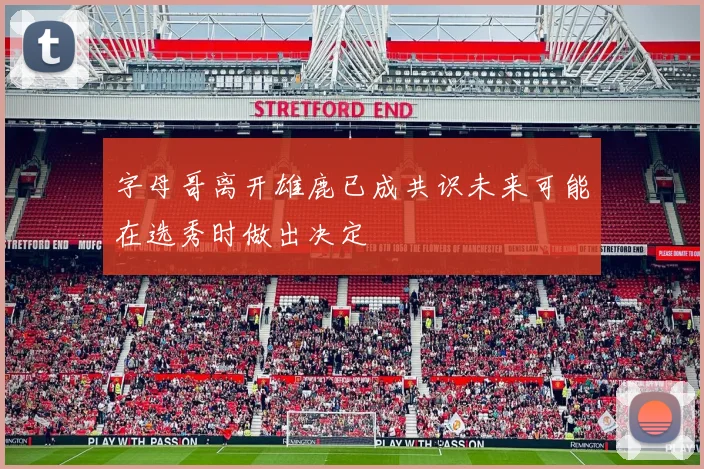 字母哥离开雄鹿已成共识未来可能在选秀时做出决定