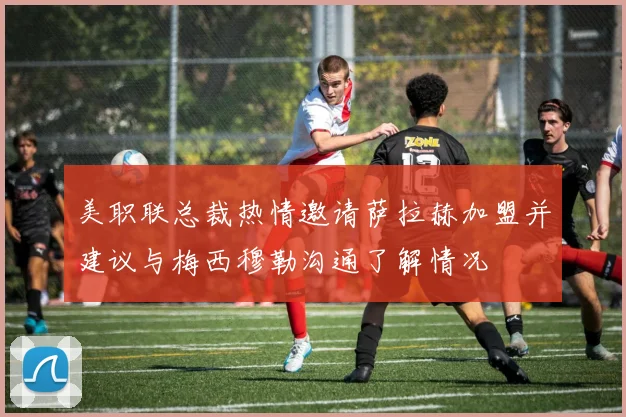 美职联总裁热情邀请萨拉赫加盟并建议与梅西穆勒沟通了解情况