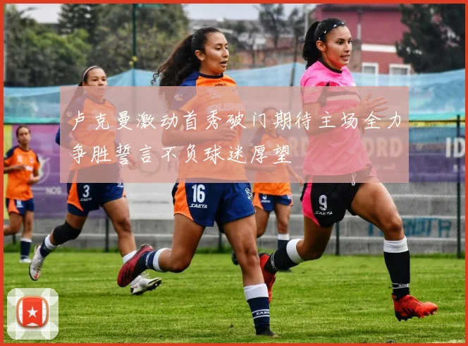 卢克曼激动首秀破门期待主场全力争胜誓言不负球迷厚望