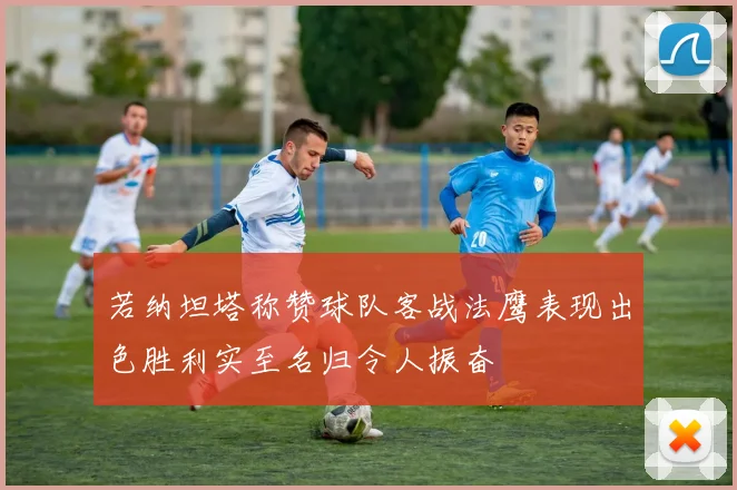 若纳坦塔称赞球队客战法鹰表现出色胜利实至名归令人振奋
