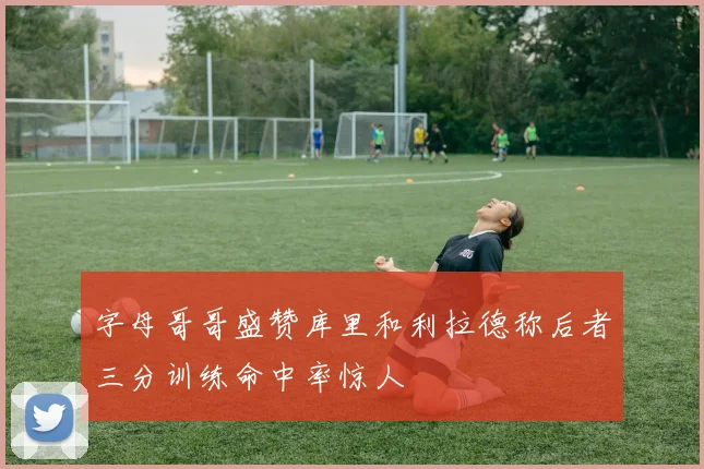 字母哥哥盛赞库里和利拉德称后者三分训练命中率惊人