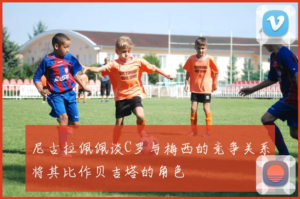 尼古拉佩佩谈C罗与梅西的竞争关系将其比作贝吉塔的角色