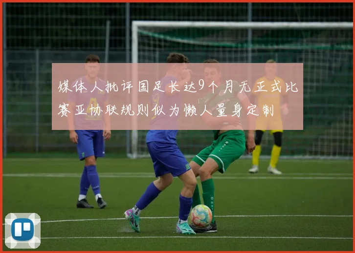 媒体人批评国足长达9个月无正式比赛亚协联规则似为懒人量身定制