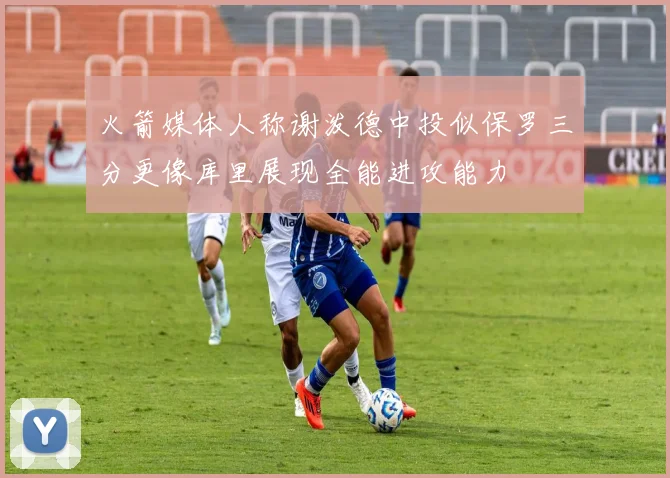 火箭媒体人称谢泼德中投似保罗三分更像库里展现全能进攻能力