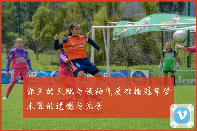 保罗的天赋与领袖气质难掩冠军梦未圆的遗憾与无奈