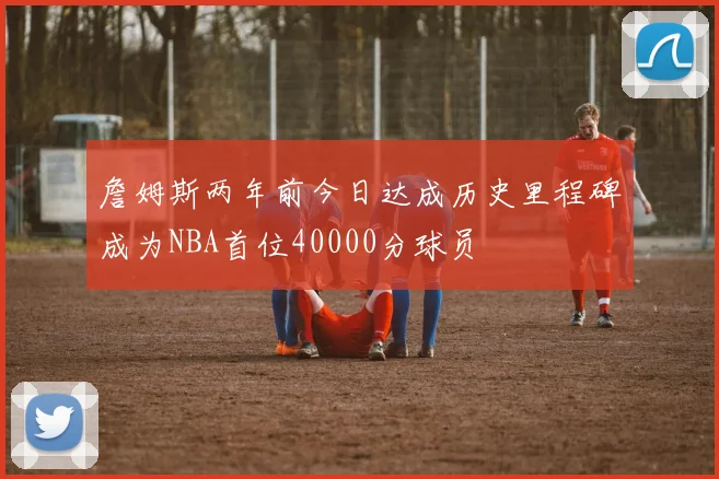 詹姆斯两年前今日达成历史里程碑成为NBA首位40000分球员