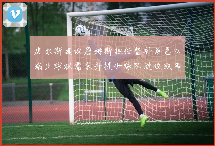 皮尔斯建议詹姆斯担任替补角色以减少球权需求并提升球队进攻效率