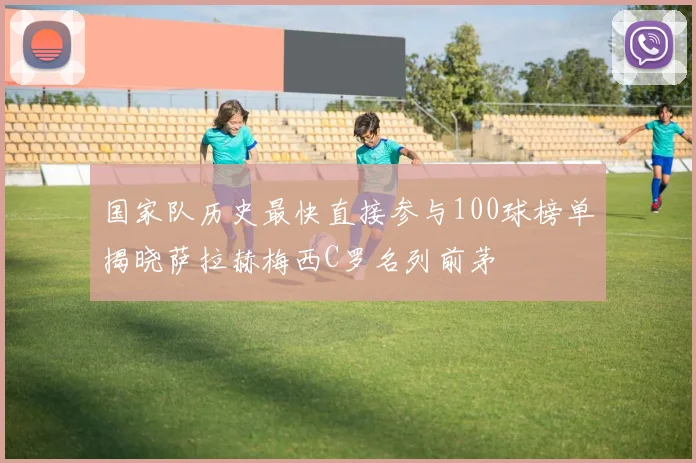 国家队历史最快直接参与100球榜单揭晓萨拉赫梅西C罗名列前茅