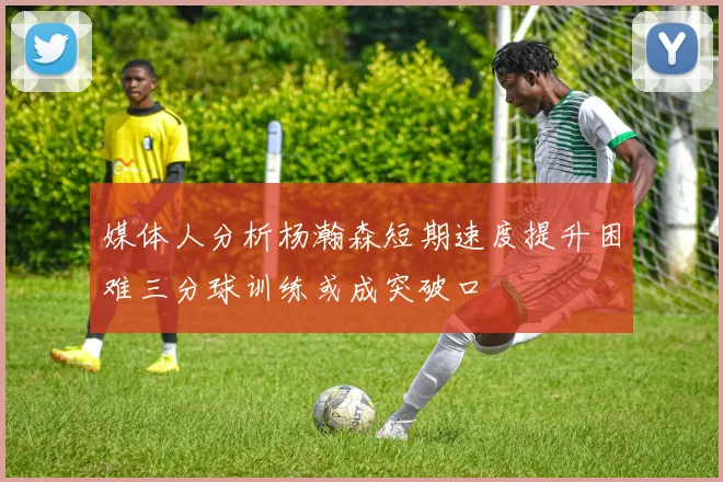 媒体人分析杨瀚森短期速度提升困难三分球训练或成突破口
