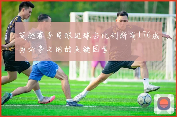 英超赛季角球进球占比创新高176成为必争之地的关键因素