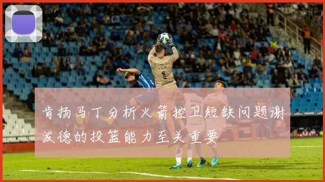 肯扬马丁分析火箭控卫短缺问题谢泼德的投篮能力至关重要