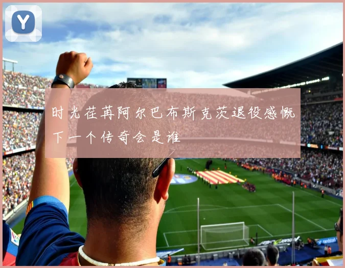 时光荏苒阿尔巴布斯克茨退役感慨下一个传奇会是谁